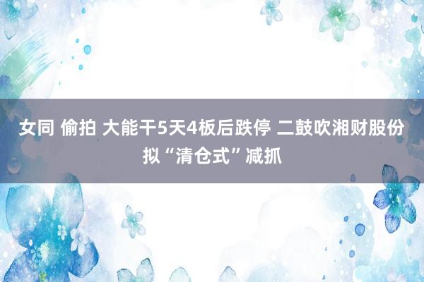 女同 偷拍 大能干5天4板后跌停 二鼓吹湘财股份拟“清仓式”减抓