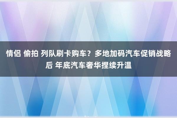 情侣 偷拍 列队刷卡购车？多地加码汽车促销战略后 年底汽车奢华捏续升温