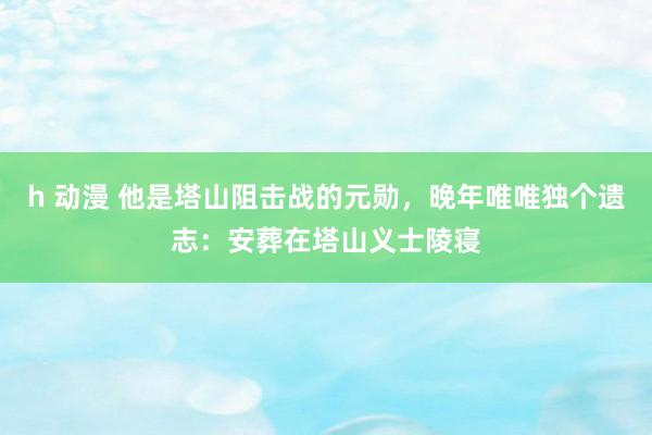 h 动漫 他是塔山阻击战的元勋，晚年唯唯独个遗志：安葬在塔山义士陵寝