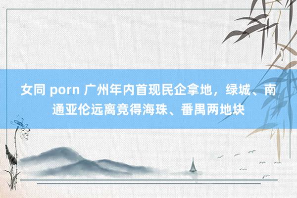 女同 porn 广州年内首现民企拿地，绿城、南通亚伦远离竞得海珠、番禺两地块