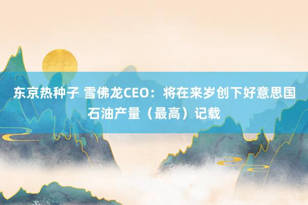 东京热种子 雪佛龙CEO：将在来岁创下好意思国石油产量（最高）记载