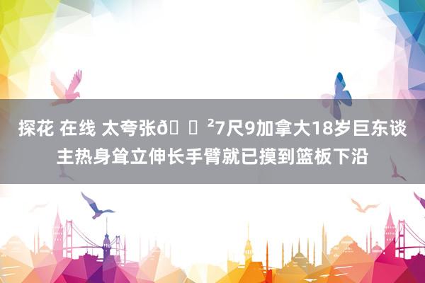探花 在线 太夸张😲7尺9加拿大18岁巨东谈主热身耸立伸长手臂就已摸到篮板下沿