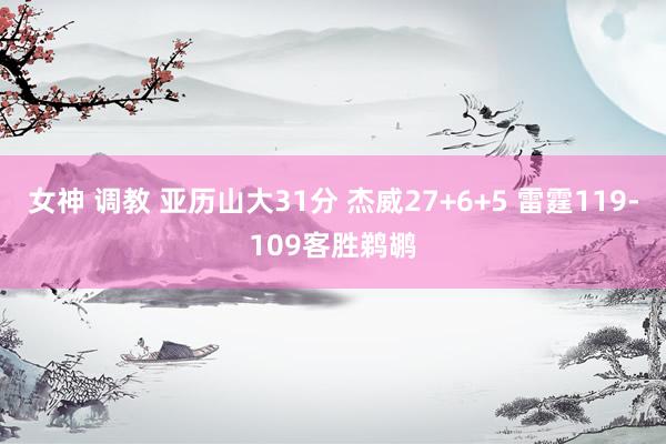 女神 调教 亚历山大31分 杰威27+6+5 雷霆119-109客胜鹈鹕