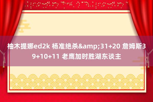 柚木提娜ed2k 杨准绝杀&31+20 詹姆斯39+10+11 老鹰加时胜湖东谈主