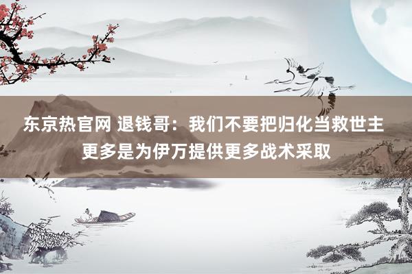 东京热官网 退钱哥：我们不要把归化当救世主 更多是为伊万提供更多战术采取