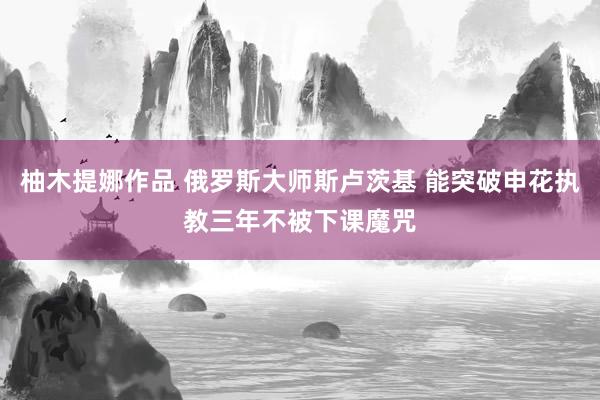 柚木提娜作品 俄罗斯大师斯卢茨基 能突破申花执教三年不被下课魔咒