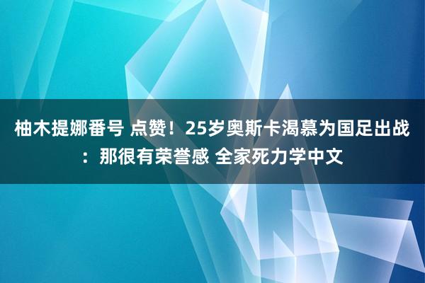 柚木提娜番号 点赞！25岁奥斯卡渴慕为国足出战：那很有荣誉感 全家死力学中文