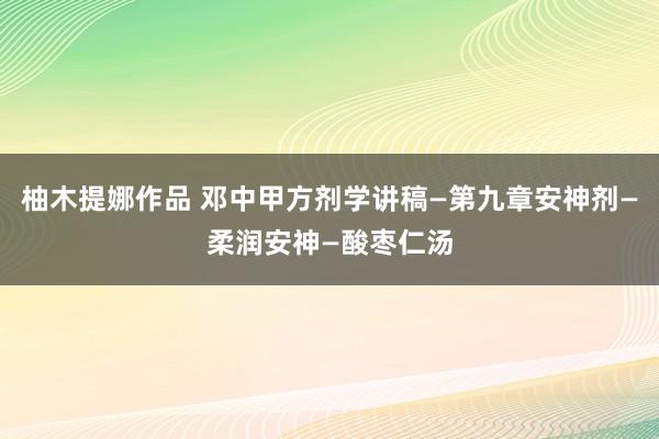 柚木提娜作品 邓中甲方剂学讲稿—第九章安神剂—柔润安神—酸枣仁汤