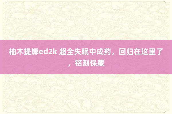 柚木提娜ed2k 超全失眠中成药，回归在这里了，铭刻保藏