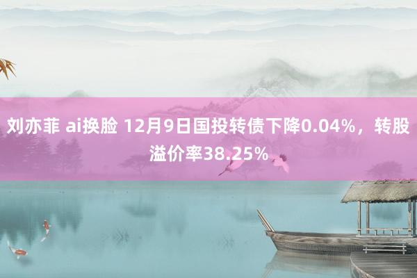 刘亦菲 ai换脸 12月9日国投转债下降0.04%，转股溢价率38.25%