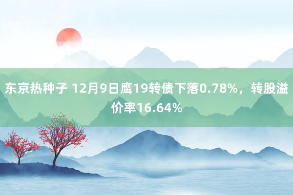 东京热种子 12月9日鹰19转债下落0.78%，转股溢价率16.64%