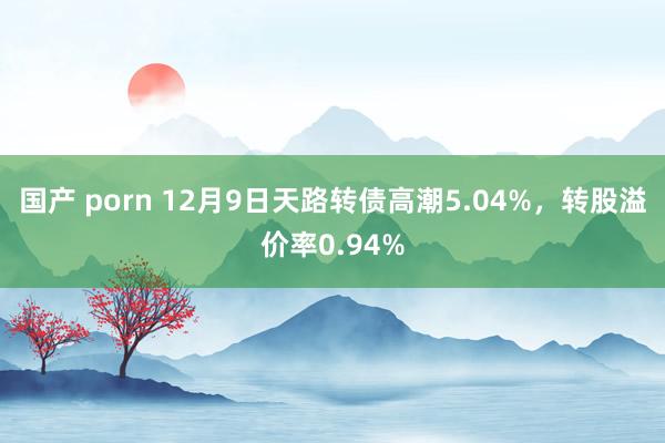 国产 porn 12月9日天路转债高潮5.04%，转股溢价率0.94%