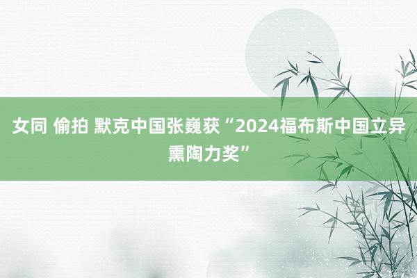 女同 偷拍 默克中国张巍获“2024福布斯中国立异熏陶力奖”