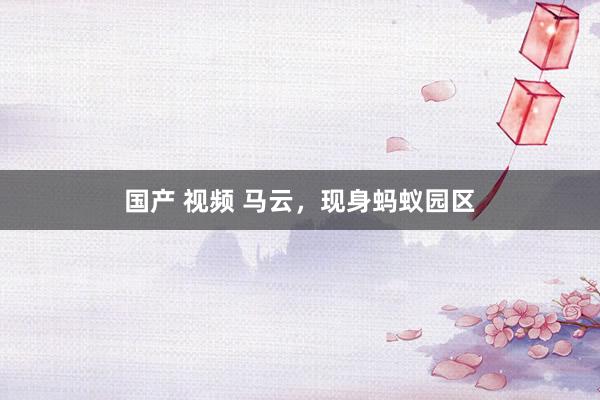 国产 视频 马云，现身蚂蚁园区