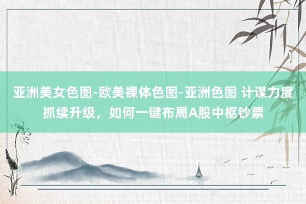 亚洲美女色图-欧美裸体色图-亚洲色图 计谋力度抓续升级，如何一键布局A股中枢钞票