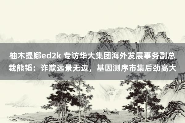 柚木提娜ed2k 专访华大集团海外发展事务副总裁熊韬：诈欺远景无边，基因测序市集后劲高大