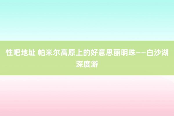 性吧地址 帕米尔高原上的好意思丽明珠——白沙湖深度游