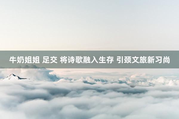 牛奶姐姐 足交 将诗歌融入生存 引颈文旅新习尚