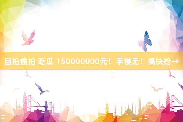 自拍偷拍 吃瓜 150000000元！手慢无！搞快抢→