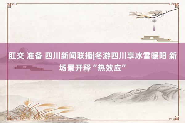 肛交 准备 四川新闻联播|冬游四川享冰雪暖阳 新场景开释“热效应”