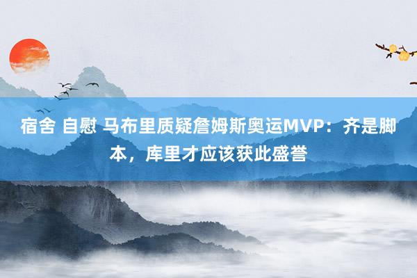 宿舍 自慰 马布里质疑詹姆斯奥运MVP：齐是脚本，库里才应该获此盛誉