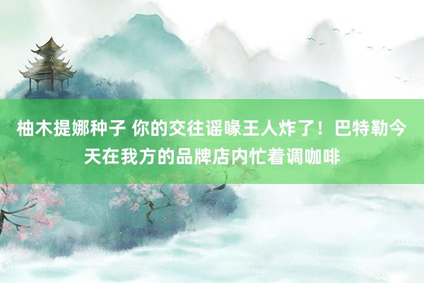 柚木提娜种子 你的交往谣喙王人炸了！巴特勒今天在我方的品牌店内忙着调咖啡