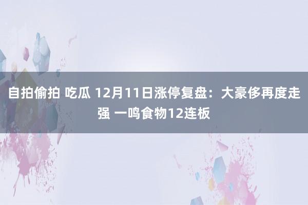 自拍偷拍 吃瓜 12月11日涨停复盘：大豪侈再度走强 一鸣食物12连板