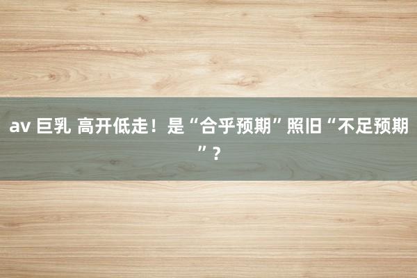 av 巨乳 高开低走！是“合乎预期”照旧“不足预期”？