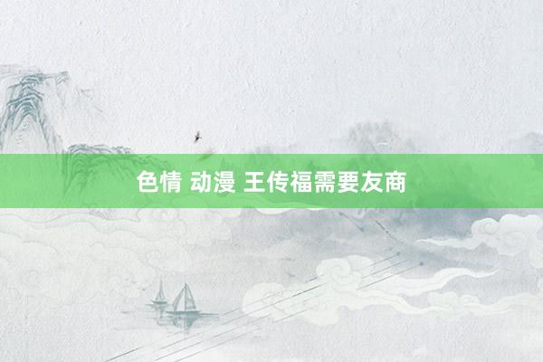 色情 动漫 王传福需要友商