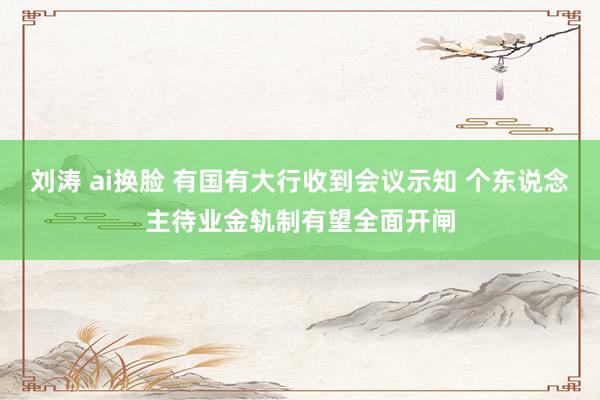 刘涛 ai换脸 有国有大行收到会议示知 个东说念主待业金轨制有望全面开闸