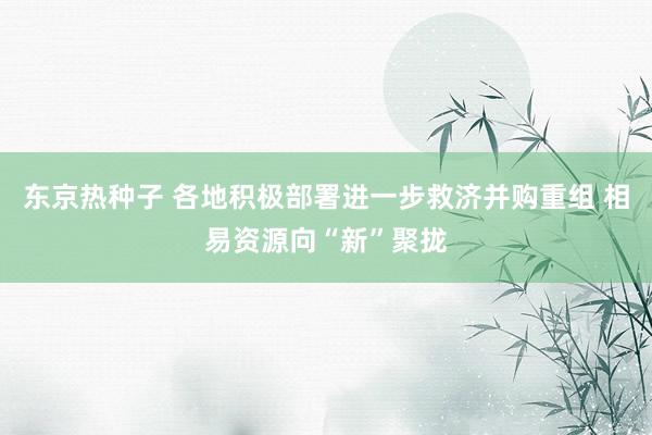 东京热种子 各地积极部署进一步救济并购重组 相易资源向“新”聚拢