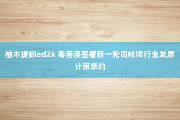 柚木提娜ed2k 粤港澳签署新一轮司帐师行业发展计策条约
