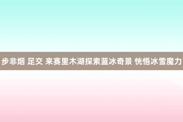 步非烟 足交 来赛里木湖探索蓝冰奇景 恍悟冰雪魔力