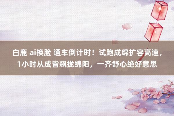 白鹿 ai换脸 通车倒计时！试跑成绵扩容高速，1小时从成皆飙拢绵阳，一齐舒心绝好意思