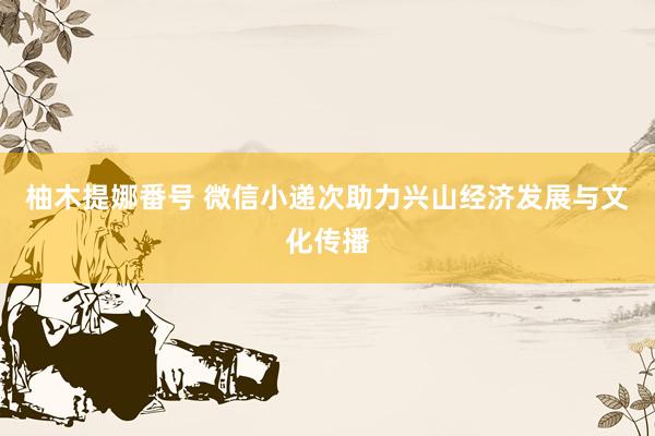 柚木提娜番号 微信小递次助力兴山经济发展与文化传播