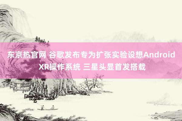 东京热官网 谷歌发布专为扩张实验设想Android XR操作系统 三星头显首发搭载