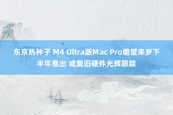 东京热种子 M4 Ultra版Mac Pro瞻望来岁下半年推出 或复旧硬件光辉跟踪