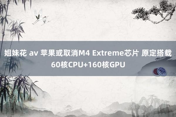 姐妹花 av 苹果或取消M4 Extreme芯片 原定搭载60核CPU+160核GPU