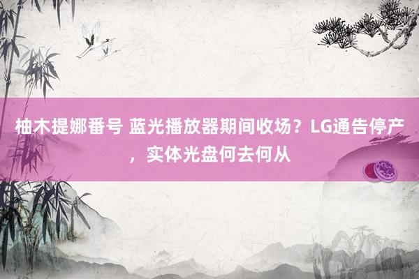 柚木提娜番号 蓝光播放器期间收场？LG通告停产，实体光盘何去何从
