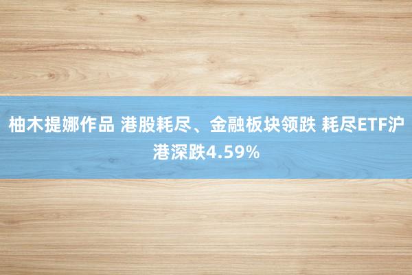 柚木提娜作品 港股耗尽、金融板块领跌 耗尽ETF沪港深跌4.59%