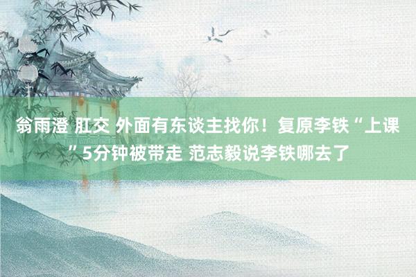 翁雨澄 肛交 外面有东谈主找你！复原李铁“上课”5分钟被带走 范志毅说李铁哪去了