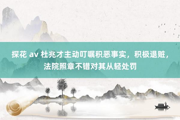 探花 av 杜兆才主动叮嘱积恶事实，积极退赃，法院照章不错对其从轻处罚