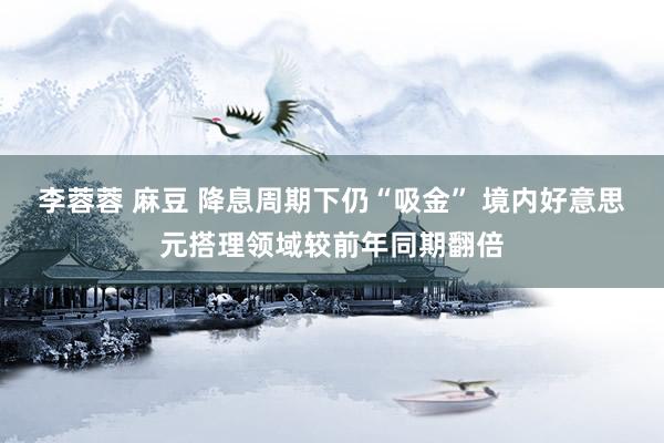 李蓉蓉 麻豆 降息周期下仍“吸金” 境内好意思元搭理领域较前年同期翻倍