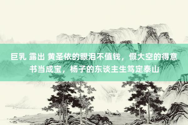 巨乳 露出 黄圣依的眼泪不值钱，假大空的得意书当成宝，杨子的东谈主生笃定泰山