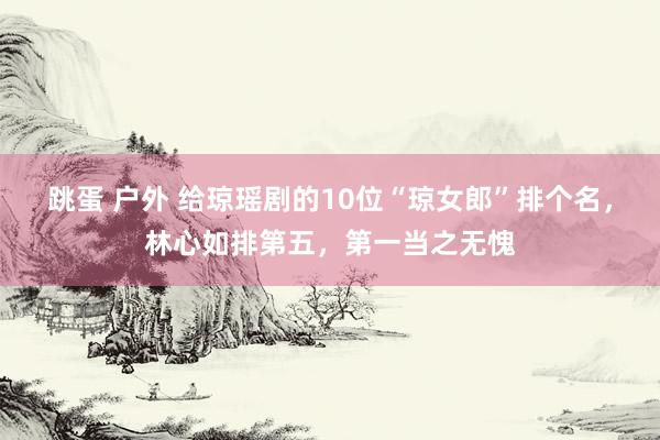 跳蛋 户外 给琼瑶剧的10位“琼女郎”排个名，林心如排第五，第一当之无愧