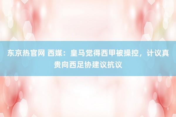 东京热官网 西媒：皇马觉得西甲被操控，计议真贵向西足协建议抗议