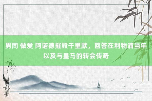 男同 做爱 阿诺德摧毁千里默，回答在利物浦当年以及与皇马的转会传奇