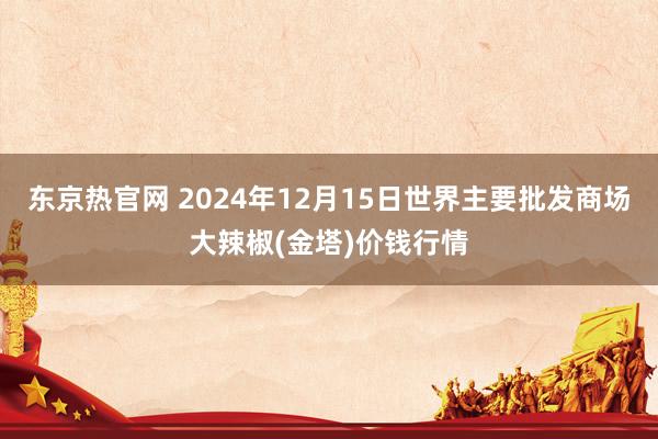 东京热官网 2024年12月15日世界主要批发商场大辣椒(金塔)价钱行情