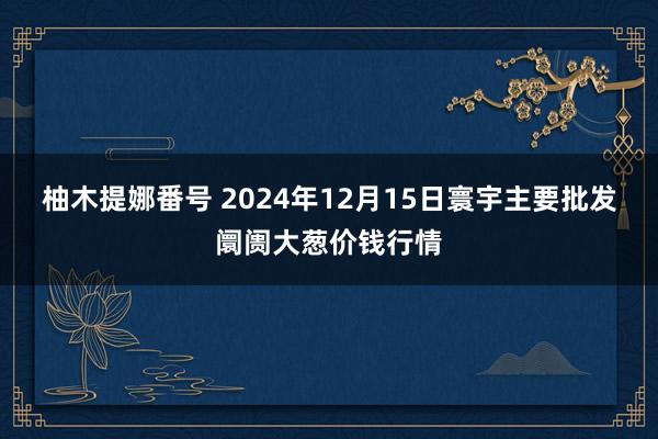 柚木提娜番号 2024年12月15日寰宇主要批发阛阓大葱价钱行情
