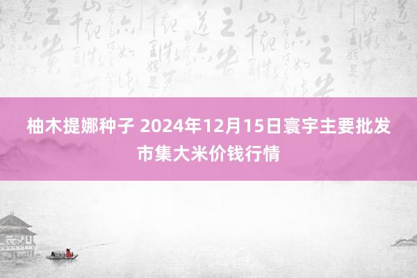 柚木提娜种子 2024年12月15日寰宇主要批发市集大米价钱行情